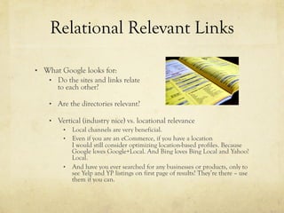 Relational Relevant Links
•  What Google looks for:
•  Do the sites and links relate
to each other?
•  Are the directories relevant?
•  Vertical (industry nice) vs. locational relevance
•  Local channels are very beneficial.
•  Even if you are an eCommerce, if you have a location
I would still consider optimizing location-based profiles. Because
Google loves Google+Local. And Bing loves Bing Local and Yahoo!
Local.
•  And have you ever searched for any businesses or products, only to
see Yelp and YP listings on first page of results? They’re there – use
them if you can.
 