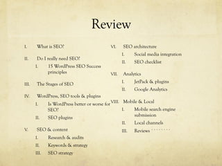 Review
I.  What is SEO?
II.  Do I really need SEO?
I.  15 WordPress SEO Success
principles
III.  The Stages of SEO
IV.  WordPress, SEO tools & plugins
I.  Is WordPress better or worse for
SEO?
II.  SEO plugins
V.  SEO & content
I.  Research & audits
II.  Keywords & strategy
III.  SEO strategy
VI.  SEO architecture
I.  Social media integration
II.  SEO checklist
VII.  Analytics
I.  JetPack & plugins
II.  Google Analytics
VIII.  Mobile & Local
I.  Mobile search engine
submission
II.  Local channels
III.  Reviews ````````
 