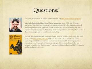 Questions?
Find this presentation & others referenced here on www.slideshare.net/jakeaull
Jake Aull, Principal of Zen Fires Digital Marketing since 2010, has 20 years
marketing, branding and digital experience in Atlanta. He takes a strategic digital
marketing and usability approach to web analysis and search marketing. He has a
Masters of Science degree in Marketing from Georgia State University where he did a
thesis research project on social media marketing.
Jake has written WordPress SEO Success for Pearson Prentice-Hall - their first book
of its kind (http://bit.ly/1fxIQzu). He has also been GSU’s first Social Media
Marketing and SEO course writer and instructor since 2010, directing students to
create new social channels driving measurable traffic to major brands. He was a
reviewer of, and wrote the instructor’s manual for, Pearson-Prentice Hall’s first social
media marketing text book.
 