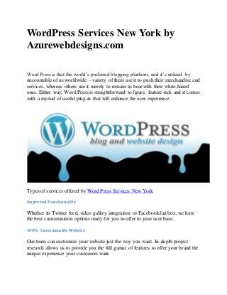 WordPress Services New York by
Azurewebdesigns.com
Word Press is that the world’s preferred blogging platform, and it’s utilized by
uncountable of us worldwide – variety of them use it to push their merchandise and
services, whereas others use it merely to remain to bear with their white-haired
ones. Either way, Word Press is straightforward to figure, feature-rich and it comes
with a myriad of useful plug-in that will enhance the user experience.
Types of services offered by Word Press Services New York
Improved Functionality
Whether its Twitter feed, video gallery integration or Facebookfan box, we have
the best customization options ready for you to offer to your user base.
100% Customizable Website
Our team can customize your website just the way you want. In-depth project
research allows us to provide you the full gamut of features to offer your brand the
unique experience your customers want.
 