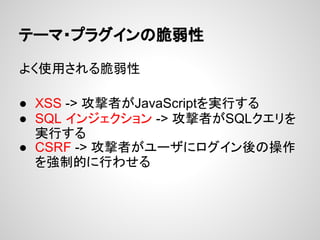 テーマ・プラグインの脆弱性
よく使用される脆弱性
● XSS -> 攻撃者がJavaScriptを実行する
● SQL インジェクション -> 攻撃者がSQLクエリを
実行する
● CSRF -> 攻撃者がユーザにログイン後の操作
を強制的に行わせる
 