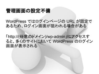 管理画面の設定不備
WordPress ではログインページの URL が固定で
あるため、ログイン画面が狙われる場合がある
「http://(任意のドメイン)/wp-admin」にアクセスす
ると、多くのサイトにおいて WordPress のログイン
画面が表示される
 