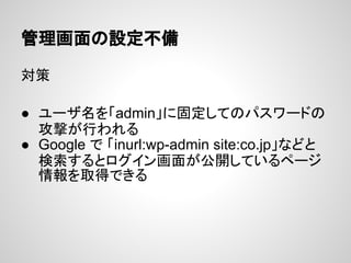 管理画面の設定不備
対策
● ユーザ名を「admin」に固定してのパスワードの
攻撃が行われる
● Google で 「inurl:wp-admin site:co.jp」などと
検索するとログイン画面が公開しているページ
情報を取得できる
 