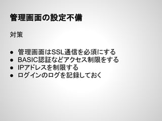 管理画面の設定不備
対策
● 管理画面はSSL通信を必須にする
● BASIC認証などアクセス制限をする
● IPアドレスを制限する
● ログインのログを記録しておく
 