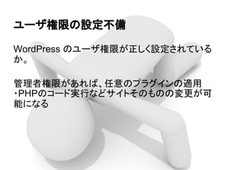 ユーザ権限の設定不備
WordPress のユーザ権限が正しく設定されている
か。
管理者権限があれば、任意のプラグインの適用
・PHPのコード実行などサイトそのものの変更が可
能になる
 