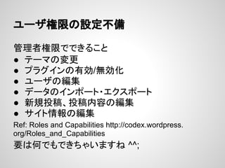 ユーザ権限の設定不備
管理者権限でできること
● テーマの変更
● プラグインの有効/無効化
● ユーザの編集
● データのインポート・エクスポート
● 新規投稿、投稿内容の編集
● サイト情報の編集
Ref: Roles and Capabilities http://codex.wordpress.
org/Roles_and_Capabilities
要は何でもできちゃいますね ^^;
 