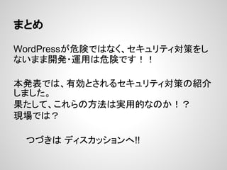 まとめ
WordPressが危険ではなく、セキュリティ対策をし
ないまま開発・運用は危険です！！
本発表では、有効とされるセキュリティ対策の紹介
しました。
果たして、これらの方法は実用的なのか！？
現場では？
　　つづきは ディスカッションへ!!
 