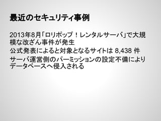 最近のセキュリティ事例
2013年8月「ロリポップ！レンタルサーバ」で大規
模な改ざん事件が発生
公式発表によると対象となるサイトは 8,438 件
サーバ運営側のパーミッションの設定不備により
データベースへ侵入される
 