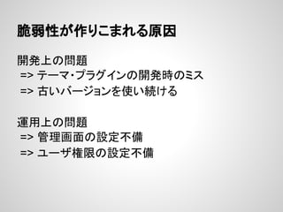 脆弱性が作りこまれる原因
開発上の問題
=> テーマ・プラグインの開発時のミス
=> 古いバージョンを使い続ける
運用上の問題
=> 管理画面の設定不備
=> ユーザ権限の設定不備
 