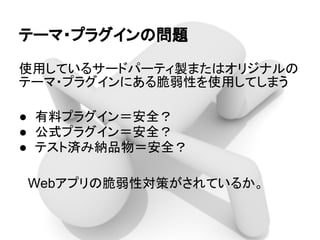 テーマ・プラグインの問題
使用しているサードパーティ製またはオリジナルの
テーマ・プラグインにある脆弱性を使用してしまう
● 有料プラグイン＝安全？
● 公式プラグイン＝安全？
● テスト済み納品物＝安全？
　Webアプリの脆弱性対策がされているか。
 