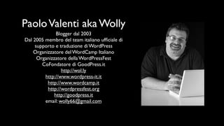Paolo Valenti aka Wolly
               Blogger dal 2003
Dal 2005 membro del team italiano ufﬁciale di
     supporto e traduzione di WordPress
    Organizzatore del WordCamp Italiano
      Organizzatore della WordPressFest
        CoFondatore di GoodPress.it
                 http://wol.ly
         http://www.wordpress-it.it
          http://www.wordcamp.it
          http://wordpressfest.org
              http://goodpress.it
         email: wolly66@gmail.com
 