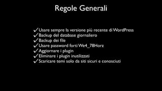 Regole Generali

Usare sempre la versione più recente di WordPress
Backup del database giornaliero
Backup dei ﬁle
Usare password forti We4_78Horz
Aggiornare i plugin
Eliminare i plugin inutilizzati
Scaricare temi solo da siti sicuri e conosciuti
 