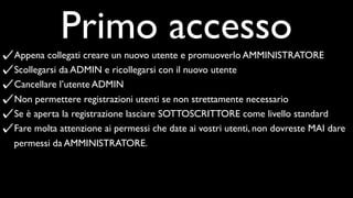 Primo accesso
Appena collegati creare un nuovo utente e promuoverlo AMMINISTRATORE
Scollegarsi da ADMIN e ricollegarsi con il nuovo utente
Cancellare l’utente ADMIN
Non permettere registrazioni utenti se non strettamente necessario
Se è aperta la registrazione lasciare SOTTOSCRITTORE come livello standard
Fare molta attenzione ai permessi che date ai vostri utenti, non dovreste MAI dare
permessi da AMMINISTRATORE.
 