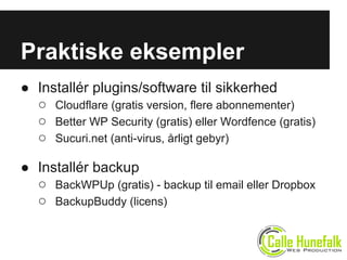 ● Installér plugins/software til sikkerhed
○ Cloudflare (gratis version, flere abonnementer)
○ Better WP Security (gratis) eller Wordfence (gratis)
○ Sucuri.net (anti-virus, årligt gebyr)
● Installér backup
○ BackWPUp (gratis) - backup til email eller Dropbox
○ BackupBuddy (licens)
Praktiske eksempler
 