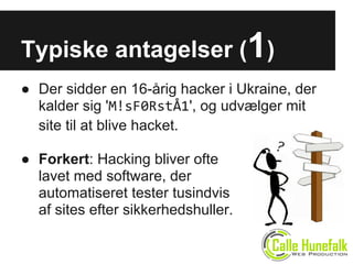Typiske antagelser (1)
● Der sidder en 16-årig hacker i Ukraine, der
kalder sig 'M!sF0RstÅ1', og udvælger mit
site til at blive hacket.
● Forkert: Hacking bliver ofte
lavet med software, der
automatiseret tester tusindvis
af sites efter sikkerhedshuller.
 