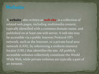 A website, also written as web site, is a collection of
related web pages, including multimedia content,
typically identified with a common domain name, and
published on at least one web server. A web site may
be accessible via a public Internet Protocol (IP)
network, such as the Internet, or a private local area
network (LAN), by referencing a uniform resource
locator (URL) that identifies the site. All publicly
accessible websites collectively constitute the World
Wide Web, while private websites are typically a part of
an intranet.
 