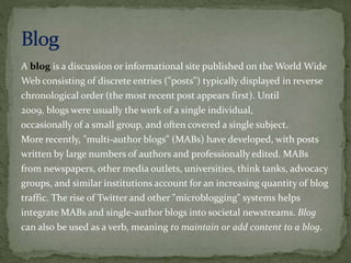 A blog is a discussion or informational site published on the World Wide
Web consisting of discrete entries ("posts") typically displayed in reverse
chronological order (the most recent post appears first). Until
2009, blogs were usually the work of a single individual,
occasionally of a small group, and often covered a single subject.
More recently, "multi-author blogs" (MABs) have developed, with posts
written by large numbers of authors and professionally edited. MABs
from newspapers, other media outlets, universities, think tanks, advocacy
groups, and similar institutions account for an increasing quantity of blog
traffic. The rise of Twitter and other "microblogging" systems helps
integrate MABs and single-author blogs into societal newstreams. Blog
can also be used as a verb, meaning to maintain or add content to a blog.
 