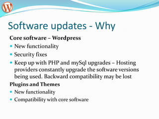 Software updates - WhyCore software – WordpressNew functionalitySecurity fixesKeep up with PHP and mySql upgrades – Hosting providers constantly upgrade the software versions being used. Backward compatibility may be lost Plugins and ThemesNew functionalityCompatibility with core software