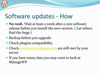 Software updates - HowNo rush. Wait at least a week after a core software release before you install the new version. ( Let others find the bugs )Backup before you upgradeCheck plugins compatibilityCheck minimum requirements are still met by your serverIf you have many sites you may want to look at ManageWP