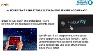 LA SICUREZZA È ABBASTANZA ELEVATA ED È SEMPRE AGGIORNATO
grazie ai suoi plugin che proteggono l’intero
sistema, un sito realizzato è relativamente sicuro
WordPress, è un programma, che spesso
viene aggiornato; quasi tutti i plugin, i temi,
vengono aggiornati spesso di conseguenza,
viene considerato uno degli strumenti più
sicuri che ci siano
 