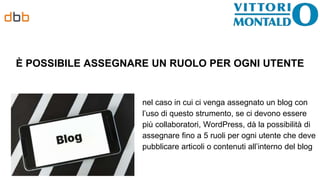 È POSSIBILE ASSEGNARE UN RUOLO PER OGNI UTENTE
nel caso in cui ci venga assegnato un blog con
l’uso di questo strumento, se ci devono essere
più collaboratori, WordPress, dà la possibilità di
assegnare fino a 5 ruoli per ogni utente che deve
pubblicare articoli o contenuti all’interno del blog
 
