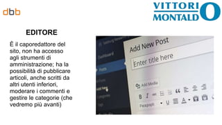 EDITORE
È il caporedattore del
sito, non ha accesso
agli strumenti di
amministrazione; ha la
possibilità di pubblicare
articoli, anche scritti da
altri utenti inferiori,
moderare i commenti e
gestire le categorie (che
vedremo più avanti)
 