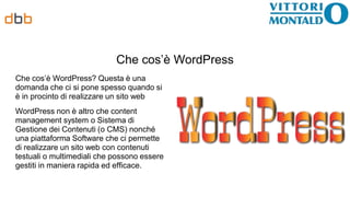 Che cos’è WordPress
Che cos’è WordPress? Questa è una
domanda che ci si pone spesso quando si
è in procinto di realizzare un sito web
WordPress non è altro che content
management system o Sistema di
Gestione dei Contenuti (o CMS) nonché
una piattaforma Software che ci permette
di realizzare un sito web con contenuti
testuali o multimediali che possono essere
gestiti in maniera rapida ed efficace.
 