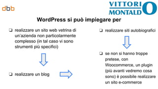 WordPress si può impiegare per
❏ realizzare un sito web vetrina di
un’azienda non particolarmente
complesso (in tal caso vi sono
strumenti più specifici)
❏ realizzare un blog
❏ realizzare siti autobiografici
❏ se non si hanno troppe
pretese, con
Woocommerce, un plugin
(più avanti vedremo cosa
sono) è possibile realizzare
un sito e-commerce
 