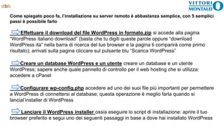 Come spiegato poco fa, l’installazione su server remoto è abbastanza semplice, con 5 semplici
passi è possibile farlo
Effettuare il download del file WordPress in formato.zip si accede alla pagina
“WordPress italiano download” (basta che tu digiti queste parole oppure “download
WordPress ita” nella barra di ricerca del tuo browser e la pagina ti comparirà come primo
risultato); arrivati sulla pagina cliccare sul pulsante blu “Scarica WordPress”
Creare un database WordPress e un utente creare un database e un utente
WordPress; sapere anche quale pannello di controllo per il web hosting che si utilizza:
accedere a cPanel
Configurare wp-config.php accedere ad uno dei suoi file più importanti per permettere
a WordPress di connettersi al database; questa operazione è meglio farla quando si
lancial’installer di WordPress
Lanciare il WordPress installer ossia eseguire lo script di installazione: aprire il tuo
browser preferito e segui uno dei seguenti passaggi in base a dove hai installato WordPress
 