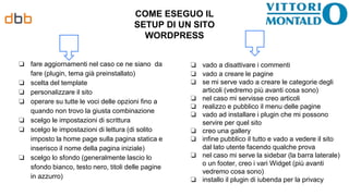 COME ESEGUO IL
SETUP DI UN SITO
WORDPRESS
❏ fare aggiornamenti nel caso ce ne siano da
fare (plugin, tema già preinstallato)
❏ scelta del template
❏ personalizzare il sito
❏ operare su tutte le voci delle opzioni fino a
quando non trovo la giusta combinazione
❏ scelgo le impostazioni di scrittura
❏ scelgo le impostazioni di lettura (di solito
imposto la home page sulla pagina statica e
inserisco il nome della pagina iniziale)
❏ scelgo lo sfondo (generalmente lascio lo
sfondo bianco, testo nero, titoli delle pagine
in azzurro)
❏ vado a disattivare i commenti
❏ vado a creare le pagine
❏ se mi serve vado a creare le categorie degli
articoli (vedremo più avanti cosa sono)
❏ nel caso mi servisse creo articoli
❏ realizzo e pubblico il menu delle pagine
❏ vado ad installare i plugin che mi possono
servire per quel sito
❏ creo una gallery
❏ infine pubblico il tutto e vado a vedere il sito
dal lato utente facendo qualche prova
❏ nel caso mi serve la sidebar (la barra laterale)
o un footer, creo i vari Widget (più avanti
vedremo cosa sono)
❏ installo il plugin di iubenda per la privacy
 