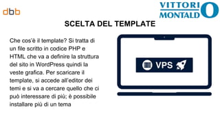SCELTA DEL TEMPLATE
Che cos’è il template? Si tratta di
un file scritto in codice PHP e
HTML che va a definire la struttura
del sito in WordPress quindi la
veste grafica. Per scaricare il
template, si accede all’editor dei
temi e si va a cercare quello che ci
può interessare di più; è possibile
installare più di un tema
 
