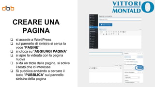 CREARE UNA
PAGINA
❏ si accede a WordPress
❏ sul pannello di sinistra si cerca la
voce “PAGINE”
❏ si clicca su “AGGIUNGI PAGINA”
❏ si apre la videata con la pagina
nuova
❏ si da un titolo della pagina, si scrive
il testo che ci interessa
❏ Si pubblica andando a cercare il
tasto “PUBBLICA” sul pannello
sinistro della pagina
 