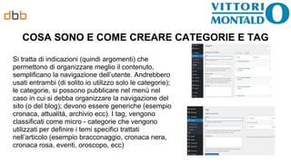 COSA SONO E COME CREARE CATEGORIE E TAG
Si tratta di indicazioni (quindi argomenti) che
permettono di organizzare meglio il contenuto,
semplificano la navigazione dell’utente. Andrebbero
usati entrambi (di solito io utilizzo solo le categorie);
le categorie, si possono pubblicare nel menù nel
caso in cui si debba organizzare la navigazione del
sito (o del blog); devono essere generiche (esempio
cronaca, attualità, archivio ecc). I tag, vengono
classificati come micro - categorie che vengono
utilizzati per definire i temi specifici trattati
nell’articolo (esempio bracconaggio, cronaca nera,
cronaca rosa, eventi, oroscopo, ecc)
 