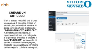 CREARE UN
ARTICOLO
Con la stessa modalità che si crea
una pagina, è possibile creare un
articolo; sul pannello di sinistra, si
cerca la voce articoli, si clicca su
“AGGIUNGI NUOVO ARTICOLO”.
A differenza delle pagine, è
opportuno indicare una categoria,
e si pubblica andando a cliccare il
tasto “PUBBLICA” sul pannello di
destra. a differenza della pagina,
l’articolo viene pubblicato all’interno
della categoria cui viene assegnato
 