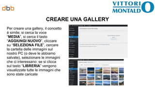 CREARE UNA GALLERY
Per creare una gallery, il concetto
è simile; si cerca la voce
“MEDIA”, si cerca il tasto
“AGGIUNGI NUOVO”, cliccare
su “SELEZIONA FILE”, cercare
la cartella delle immagini sul
nostro PC (o deve le abbiamo
salvate), selezionare le immagini
che ci interessano: se si clicca
sul tasto “LIBRERIA” vengono
visualizzate tutte le immagini che
sono state caricate
 