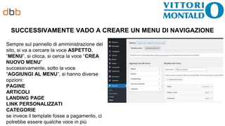 SUCCESSIVAMENTE VADO A CREARE UN MENU DI NAVIGAZIONE
Sempre sul pannello di amministrazione del
sito, si va a cercare la voce ASPETTO,
“MENU”, si clicca, si cerca la voce “CREA
NUOVO MENU”
successivamente, sotto la voce
“AGGIUNGI AL MENU”, si hanno diverse
opzioni:
PAGINE
ARTICOLI
LANDING PAGE
LINK PERSONALIZZATI
CATEGORIE
se invece il template fosse a pagamento, ci
potrebbe essere qualche voce in più
 