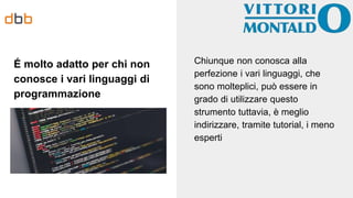 É molto adatto per chi non
conosce i vari linguaggi di
programmazione
Chiunque non conosca alla
perfezione i vari linguaggi, che
sono molteplici, può essere in
grado di utilizzare questo
strumento tuttavia, è meglio
indirizzare, tramite tutorial, i meno
esperti
 