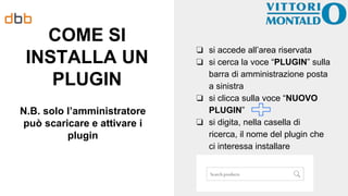 COME SI
INSTALLA UN
PLUGIN
N.B. solo l’amministratore
può scaricare e attivare i
plugin
❏ si accede all’area riservata
❏ si cerca la voce “PLUGIN” sulla
barra di amministrazione posta
a sinistra
❏ si clicca sulla voce “NUOVO
PLUGIN”
❏ si digita, nella casella di
ricerca, il nome del plugin che
ci interessa installare
 