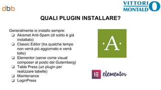 QUALI PLUGIN INSTALLARE?
Generalmente io installo sempre:
❏ Akismet Anti-Spam (di solito è già
installato)
❏ Classic Editor (tra qualche tempo
non verrà più aggiornato e verrà
tolto)
❏ Elementor (serve come visual
composer al posto del Gutemberg)
❏ Table Press (un plugin per
realizzare tabelle)
❏ Maintenance
❏ LoginPress
 