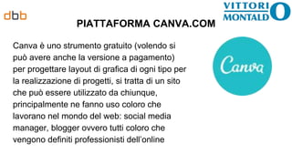 PIATTAFORMA CANVA.COM
Canva è uno strumento gratuito (volendo si
può avere anche la versione a pagamento)
per progettare layout di grafica di ogni tipo per
la realizzazione di progetti, si tratta di un sito
che può essere utilizzato da chiunque,
principalmente ne fanno uso coloro che
lavorano nel mondo del web: social media
manager, blogger ovvero tutti coloro che
vengono definiti professionisti dell’online
 