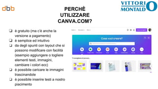PERCHÈ
UTILIZZARE
CANVA.COM?
❏ è gratuito (ma c’è anche la
versione a pagamento)
❏ è semplice ed intuitivo
❏ da degli spunti con layout che si
possono modificare con facilità
(esempio aggiungere o togliere
elementi testi, immagini,
cambiare i colori ecc)
❏ è possibile caricare le immagini
trascinandole
❏ è possibile inserire testi a nostro
piacimento
 