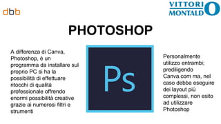 PHOTOSHOP
A differenza di Canva,
Photoshop, è un
programma da installare sul
proprio PC si ha la
possibilità di effettuare
ritocchi di qualità
professionale offrendo
enormi possibilità creative
grazie ai numerosi filtri e
strumenti
Personalmente
utilizzo entrambi;
prediligendo
Canva.com ma, nel
caso debba eseguire
dei layout più
complessi, non esito
ad utilizzare
Photoshop
 