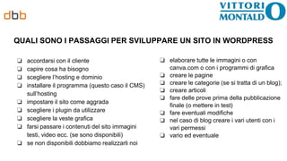 QUALI SONO I PASSAGGI PER SVILUPPARE UN SITO IN WORDPRESS
❏ accordarsi con il cliente
❏ capire cosa ha bisogno
❏ scegliere l’hosting e dominio
❏ installare il programma (questo caso il CMS)
sull’hosting
❏ impostare il sito come aggrada
❏ scegliere i plugin da utilizzare
❏ scegliere la veste grafica
❏ farsi passare i contenuti del sito immagini
testi, video ecc. (se sono disponibili)
❏ se non disponibili dobbiamo realizzarli noi
❏ elaborare tutte le immagini o con
canva.com o con i programmi di grafica
❏ creare le pagine
❏ creare le categorie (se si tratta di un blog);
❏ creare articoli
❏ fare delle prove prima della pubblicazione
finale (o mettere in test)
❏ fare eventuali modifiche
❏ nel caso di blog creare i vari utenti con i
vari permessi
❏ vario ed eventuale
 