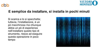 É semplice da installare, si installa in pochi minuti
Si scarica e lo si spacchetta;
tuttavia, l’installazione, è un
pò macchinosa ma chiunque
abbia un pò di esperienza
nell’installare questo tipo di
strumento, riesce ad eseguire
questa operazione in poco
tempo
 
