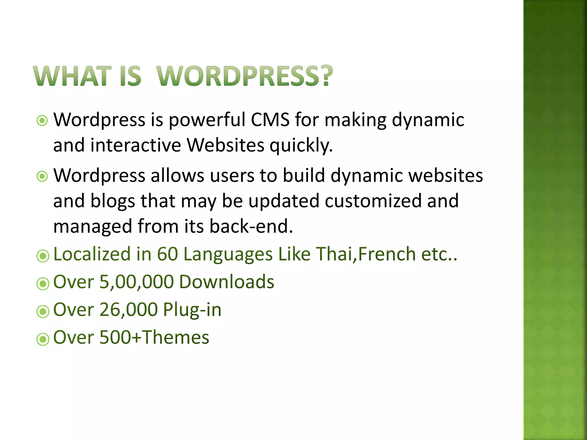  Wordpress is powerful CMS for making dynamic
and interactive Websites quickly.
 Wordpress allows users to build dynamic websites
and blogs that may be updated customized and
managed from its back-end.
⦿
⦿
⦿
⦿
 