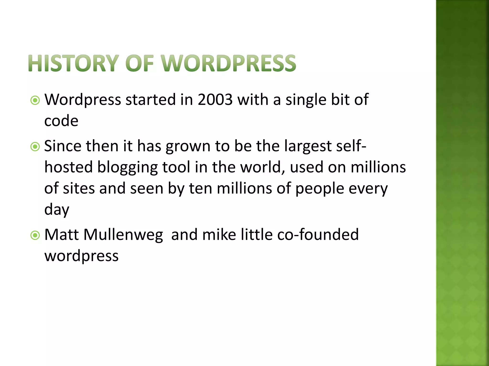  Wordpress started in 2003 with a single bit of
code
 Since then it has grown to be the largest self-
hosted blogging tool in the world, used on millions
of sites and seen by ten millions of people every
day
 Matt Mullenweg and mike little co-founded
wordpress
 