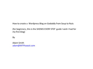 How to create a  Wordpress Blog on Godaddy from Soup to Nuts (for beginners, this is the SHOWS EVERY STEP  guide I wish I had for my first blog) By Adam Smith [email_address] 