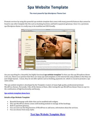 Spa Website Template
                                   The most powerful Spa Wordpress Theme Ever



Promote services by using this powerful spa website template that comes with many powerful features that cannot be
found in any other template like this such as booking functions and built in payment getaways. Since it is a premium
spa Wordpress theme it is really easy to be modified and SEO friendly.




Are you searching for a beautiful, but highly functional spa website template? In that case this spa Worpdress theme
is for you. There is no question that there are many spa web templates on the internet the only problem is that they are
just simply layouts. I mean, they do not offer options such as booking, payments etc. which is crucial to promote a spa
salon online.

This spa website template is developed by the Templatic creators of many high quality, professional premium
WordPress themes. Personally, I like all the themes of them. After testing this spa WordPress theme I have to say it is
the combination of high functionality and beauty.

Spa website template demo here

Details of Spa Website Template

      Beautiful homepage with slider that can be modified with widgets.
      This spa WordPress theme comes with booking module to manage all the bookings.
      Built-in payment getaway.
      You can even use the blog function of WordPress to add news, information about the services.
      You can choose from many styles

                                    Test Spa Website Template Here
 
