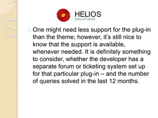 One might need less support for the plug-in
than the theme; however, it’s still nice to
know that the support is available,
whenever needed. It is definitely something
to consider, whether the developer has a
separate forum or ticketing system set up
for that particular plug-in – and the number
of queries solved in the last 12 months.
 