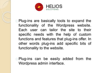 Plug-ins are basically tools to expand the
functionality of the Wordpress website.
Each user can tailor the site to their
specific needs with the help of custom
functions and features that plug-ins offer. In
other words plug-ins add specific bits of
functionality to the website.
Plug-ins can be easily added from the
Wordpress admin interface.
 